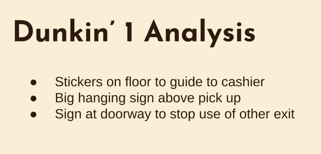 Dunkin' Analysis. stickers on floor to guide to cashier
big hanging signs above pick up
sign at doorway to stop use of other exit